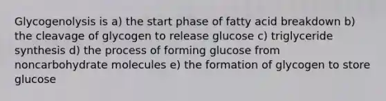 Glycogenolysis is a) the start phase of fatty acid breakdown b) the cleavage of glycogen to release glucose c) triglyceride synthesis d) the process of forming glucose from noncarbohydrate molecules e) the formation of glycogen to store glucose