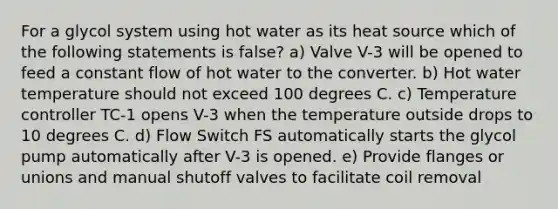 For a glycol system using hot water as its heat source which of the following statements is false? a) Valve V-3 will be opened to feed a constant flow of hot water to the converter. b) Hot water temperature should not exceed 100 degrees C. c) Temperature controller TC-1 opens V-3 when the temperature outside drops to 10 degrees C. d) Flow Switch FS automatically starts the glycol pump automatically after V-3 is opened. e) Provide flanges or unions and manual shutoff valves to facilitate coil removal