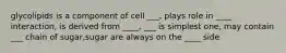 glycolipids is a component of cell ___, plays role in ____ interaction, is derived from ____, ___ is simplest one, may contain ___ chain of sugar,sugar are always on the ____ side