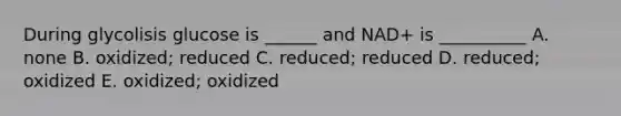 During glycolisis glucose is ______ and NAD+ is __________ A. none B. oxidized; reduced C. reduced; reduced D. reduced; oxidized E. oxidized; oxidized