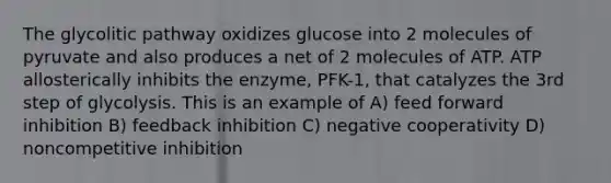 The glycolitic pathway oxidizes glucose into 2 molecules of pyruvate and also produces a net of 2 molecules of ATP. ATP allosterically inhibits the enzyme, PFK-1, that catalyzes the 3rd step of glycolysis. This is an example of A) feed forward inhibition B) feedback inhibition C) negative cooperativity D) noncompetitive inhibition