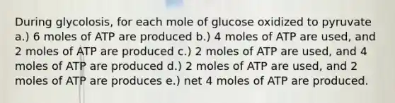 During glycolosis, for each mole of glucose oxidized to pyruvate a.) 6 moles of ATP are produced b.) 4 moles of ATP are used, and 2 moles of ATP are produced c.) 2 moles of ATP are used, and 4 moles of ATP are produced d.) 2 moles of ATP are used, and 2 moles of ATP are produces e.) net 4 moles of ATP are produced.