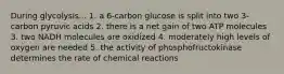 During glycolysis... 1. a 6-carbon glucose is split into two 3-carbon pyruvic acids 2. there is a net gain of two ATP molecules 3. two NADH molecules are oxidized 4. moderately high levels of oxygen are needed 5. the activity of phosphofructokinase determines the rate of chemical reactions