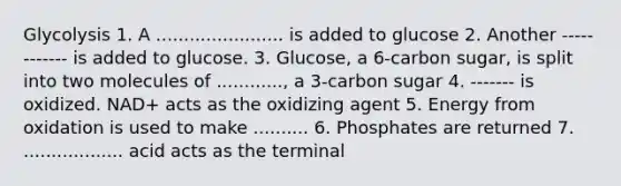 Glycolysis 1. A ....................... is added to glucose 2. Another ------------ is added to glucose. 3. Glucose, a 6-carbon sugar, is split into two molecules of ............, a 3-carbon sugar 4. ------- is oxidized. NAD+ acts as the oxidizing agent 5. Energy from oxidation is used to make .......... 6. Phosphates are returned 7. .................. acid acts as the terminal