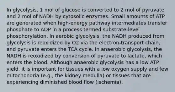 In glycolysis, 1 mol of glucose is converted to 2 mol of pyruvate and 2 mol of NADH by cytosolic enzymes. Small amounts of ATP are generated when high-energy pathway intermediates transfer phosphate to ADP in a process termed substrate-level phosphorylation. In aerobic glycolysis, the NADH produced from glycolysis is reoxidized by O2 via the electron-transport chain, and pyruvate enters the TCA cycle. In anaerobic glycolysis, the NADH is reoxidized by conversion of pyruvate to lactate, which enters <a href='https://www.questionai.com/knowledge/k7oXMfj7lk-the-blood' class='anchor-knowledge'>the blood</a>. Although anaerobic glycolysis has a low ATP yield, it is important for tissues with a low oxygen supply and few mitochondria (e.g., the kidney medulla) or tissues that are experiencing diminished blood flow (ischemia).