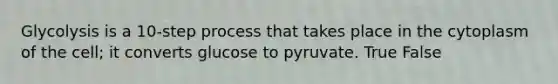 Glycolysis is a 10-step process that takes place in the cytoplasm of the cell; it converts glucose to pyruvate. True False