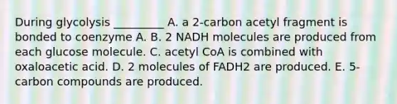 During glycolysis _________ A. a 2-carbon acetyl fragment is bonded to coenzyme A. B. 2 NADH molecules are produced from each glucose molecule. C. acetyl CoA is combined with oxaloacetic acid. D. 2 molecules of FADH2 are produced. E. 5-carbon compounds are produced.