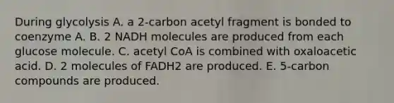 During glycolysis A. a 2-carbon acetyl fragment is bonded to coenzyme A. B. 2 NADH molecules are produced from each glucose molecule. C. acetyl CoA is combined with oxaloacetic acid. D. 2 molecules of FADH2 are produced. E. 5-carbon compounds are produced.