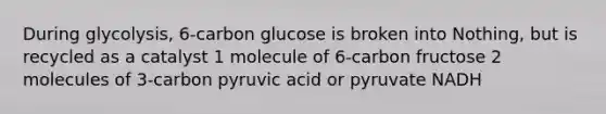 During glycolysis, 6-carbon glucose is broken into Nothing, but is recycled as a catalyst 1 molecule of 6-carbon fructose 2 molecules of 3-carbon pyruvic acid or pyruvate NADH