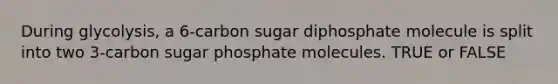 During glycolysis, a 6-carbon sugar diphosphate molecule is split into two 3-carbon sugar phosphate molecules. TRUE or FALSE