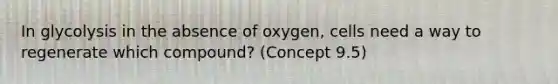 In glycolysis in the absence of oxygen, cells need a way to regenerate which compound? (Concept 9.5)