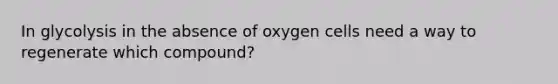 In glycolysis in the absence of oxygen cells need a way to regenerate which compound?