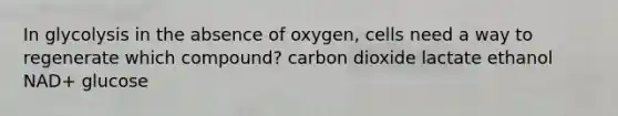 In glycolysis in the absence of oxygen, cells need a way to regenerate which compound? carbon dioxide lactate ethanol NAD+ glucose