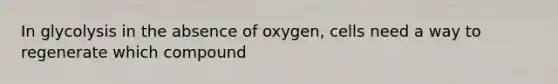 In glycolysis in the absence of oxygen, cells need a way to regenerate which compound