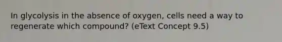 In glycolysis in the absence of oxygen, cells need a way to regenerate which compound? (eText Concept 9.5)