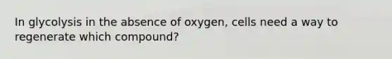 In glycolysis in the absence of oxygen, cells need a way to regenerate which compound?