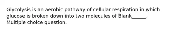 Glycolysis is an aerobic pathway of cellular respiration in which glucose is broken down into two molecules of Blank______. Multiple choice question.