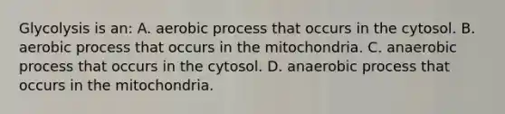 Glycolysis is an: A. aerobic process that occurs in the cytosol. B. aerobic process that occurs in the mitochondria. C. anaerobic process that occurs in the cytosol. D. anaerobic process that occurs in the mitochondria.