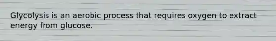 Glycolysis is an aerobic process that requires oxygen to extract energy from glucose.