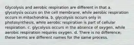 Glycolysis and aerobic respiration are different in that a. glycolysis occurs on the cell membrane, while aerobic respiration occurs in mitochondria. b. glycolysis occurs only in photosynthesis, while aerobic respiration is part of cellular respiration. c. glycolysis occurs in the absence of oxygen, while aerobic respiration requires oxygen. d. There is no difference; these terms are different names for the same process.