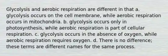 Glycolysis and aerobic respiration are different in that a. glycolysis occurs on the cell membrane, while aerobic respiration occurs in mitochondria. b. glycolysis occurs only in photosynthesis, while aerobic respiration is part of cellular respiration. c. glycolysis occurs in the absence of oxygen, while aerobic respiration requires oxygen. d. There is no difference; these terms are different names for the same process.