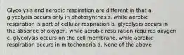 Glycolysis and aerobic respiration are different in that a. glycolysis occurs only in photosynthesis, while aerobic respiration is part of cellular respiration b. glycolysis occurs in the absence of oxygen, while aerobic respiration requires oxygen c. glycolysis occurs on the cell membrane, while aerobic respiration occurs in mitochondria d. None of the above