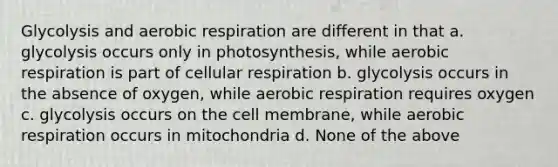 Glycolysis and aerobic respiration are different in that a. glycolysis occurs only in photosynthesis, while aerobic respiration is part of cellular respiration b. glycolysis occurs in the absence of oxygen, while aerobic respiration requires oxygen c. glycolysis occurs on the cell membrane, while aerobic respiration occurs in mitochondria d. None of the above