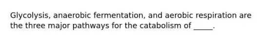 Glycolysis, anaerobic fermentation, and aerobic respiration are the three major pathways for the catabolism of _____.