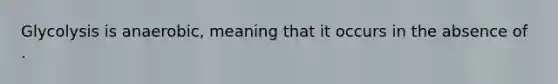 Glycolysis is anaerobic, meaning that it occurs in the absence of .