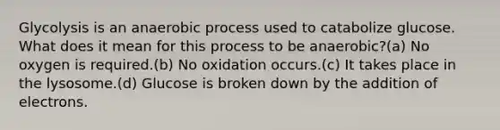 Glycolysis is an anaerobic process used to catabolize glucose. What does it mean for this process to be anaerobic?(a) No oxygen is required.(b) No oxidation occurs.(c) It takes place in the lysosome.(d) Glucose is broken down by the addition of electrons.