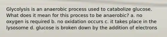 Glycolysis is an anaerobic process used to catabolize glucose. What does it mean for this process to be anaerobic? a. no oxygen is required b. no oxidation occurs c. it takes place in the lysosome d. glucose is broken down by the addition of electrons