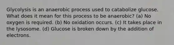 Glycolysis is an anaerobic process used to catabolize glucose. What does it mean for this process to be anaerobic? (a) No oxygen is required. (b) No oxidation occurs. (c) It takes place in the lysosome. (d) Glucose is broken down by the addition of electrons.