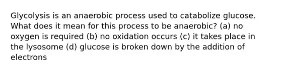 Glycolysis is an anaerobic process used to catabolize glucose. What does it mean for this process to be anaerobic? (a) no oxygen is required (b) no oxidation occurs (c) it takes place in the lysosome (d) glucose is broken down by the addition of electrons