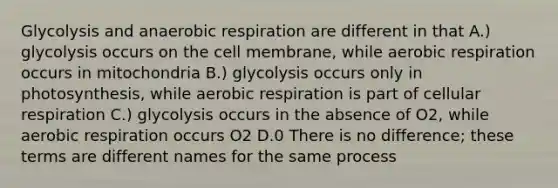 Glycolysis and anaerobic respiration are different in that A.) glycolysis occurs on the cell membrane, while aerobic respiration occurs in mitochondria B.) glycolysis occurs only in photosynthesis, while aerobic respiration is part of cellular respiration C.) glycolysis occurs in the absence of O2, while aerobic respiration occurs O2 D.0 There is no difference; these terms are different names for the same process