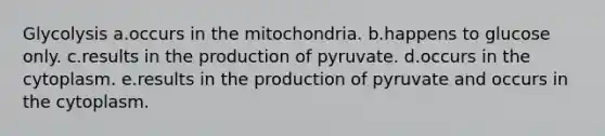 Glycolysis a.occurs in the mitochondria. b.happens to glucose only. c.results in the production of pyruvate. d.occurs in the cytoplasm. e.results in the production of pyruvate and occurs in the cytoplasm.