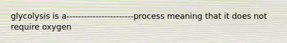 glycolysis is a-----------------------process meaning that it does not require oxygen