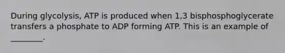 During glycolysis, ATP is produced when 1,3 bisphosphoglycerate transfers a phosphate to ADP forming ATP. This is an example of ________.