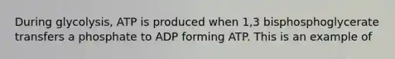 During glycolysis, ATP is produced when 1,3 bisphosphoglycerate transfers a phosphate to ADP forming ATP. This is an example of