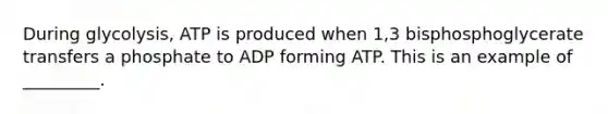 During glycolysis, ATP is produced when 1,3 bisphosphoglycerate transfers a phosphate to ADP forming ATP. This is an example of _________.