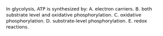 In glycolysis, ATP is synthesized by: A. electron carriers. B. both substrate level and <a href='https://www.questionai.com/knowledge/kFazUb9IwO-oxidative-phosphorylation' class='anchor-knowledge'>oxidative phosphorylation</a>. C. oxidative phosphorylation. D. substrate-level phosphorylation. E. redox reactions.