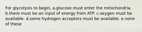 For glycolysis to begin, a.glucose must enter the mitochondria. b.there must be an input of energy from ATP. c.oxygen must be available. d.some hydrogen acceptors must be available. e.none of these