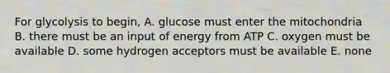 For glycolysis to begin, A. glucose must enter the mitochondria B. there must be an input of energy from ATP C. oxygen must be available D. some hydrogen acceptors must be available E. none