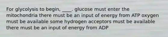 ​For glycolysis to begin, ____. ​glucose must enter the mitochondria ​there must be an input of energy from ATP ​oxygen must be available ​some hydrogen acceptors must be available ​there must be an input of energy from ADP