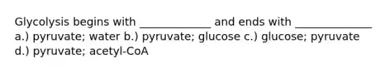 Glycolysis begins with _____________ and ends with ______________ a.) pyruvate; water b.) pyruvate; glucose c.) glucose; pyruvate d.) pyruvate; acetyl-CoA