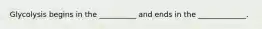 Glycolysis begins in the __________ and ends in the _____________.