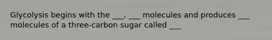 Glycolysis begins with the ___, ___ molecules and produces ___ molecules of a three-carbon sugar called ___