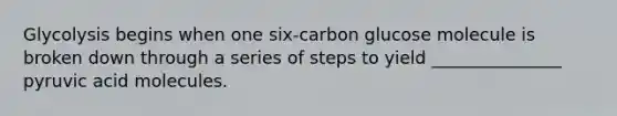 Glycolysis begins when one six-carbon glucose molecule is broken down through a series of steps to yield _______________ pyruvic acid molecules.