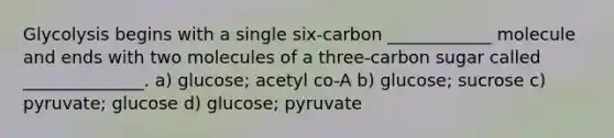 Glycolysis begins with a single six-carbon ____________ molecule and ends with two molecules of a three-carbon sugar called ______________. a) glucose; acetyl co-A b) glucose; sucrose c) pyruvate; glucose d) glucose; pyruvate