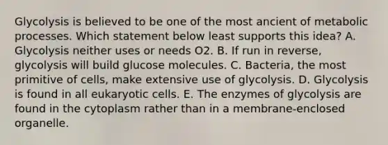 Glycolysis is believed to be one of the most ancient of metabolic processes. Which statement below least supports this idea? A. Glycolysis neither uses or needs O2. B. If run in reverse, glycolysis will build glucose molecules. C. Bacteria, the most primitive of cells, make extensive use of glycolysis. D. Glycolysis is found in all eukaryotic cells. E. The enzymes of glycolysis are found in the cytoplasm rather than in a membrane-enclosed organelle.