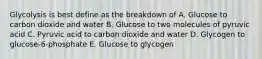 Glycolysis is best define as the breakdown of A. Glucose to carbon dioxide and water B. Glucose to two molecules of pyruvic acid C. Pyruvic acid to carbon dioxide and water D. Glycogen to glucose-6-phosphate E. Glucose to glycogen